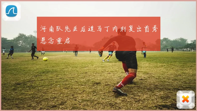 河南队先丢后追马丁内利复出首秀悬念重启