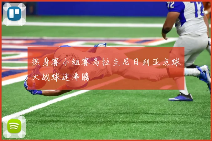 热身赛小组赛乌拉圭尼日利亚点球大战球迷沸腾