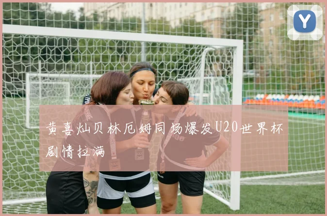 黄喜灿贝林厄姆同场爆发U20世界杯剧情拉满