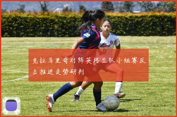 克拉马里奇对阵英格兰队小组赛反击推进走势研判