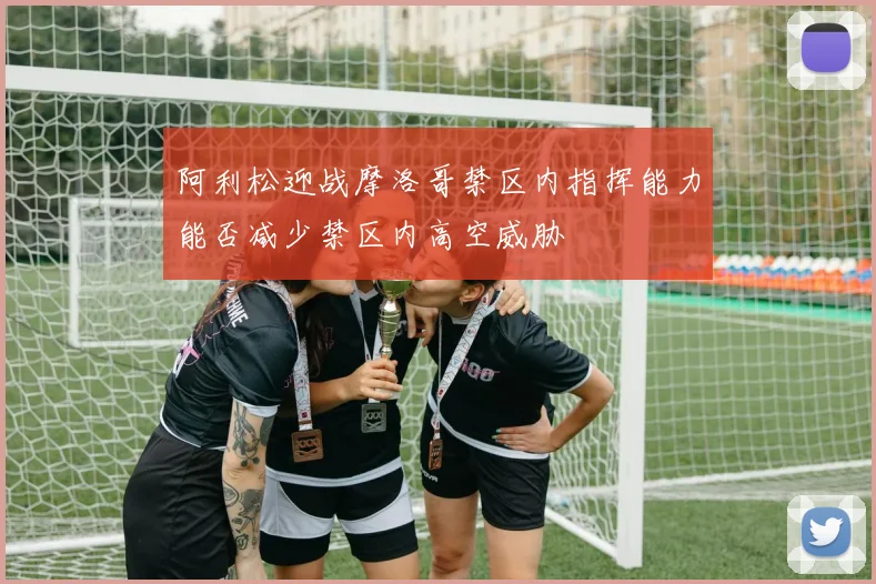 阿利松迎战摩洛哥禁区内指挥能力能否减少禁区内高空威胁