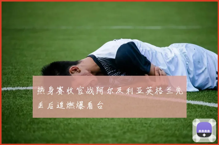 热身赛收官战阿尔及利亚英格兰先丢后追燃爆看台