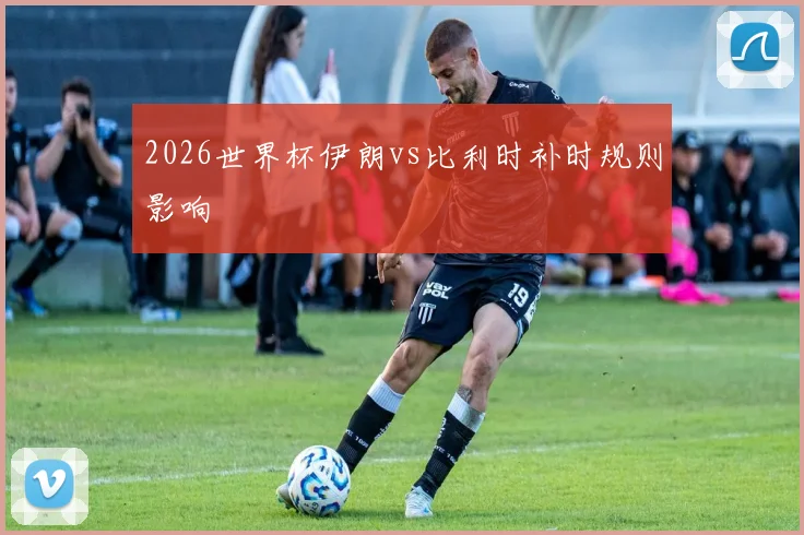 2026世界杯伊朗vs比利时补时规则影响
