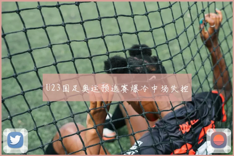 U23国足奥运预选赛爆冷中场失控