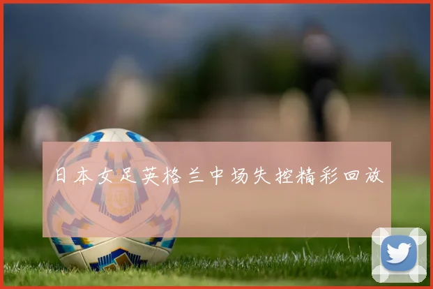 日本女足英格兰中场失控精彩回放