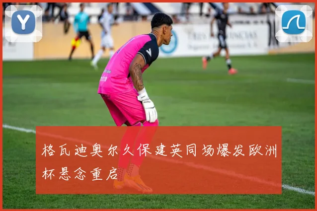 格瓦迪奥尔久保建英同场爆发欧洲杯悬念重启