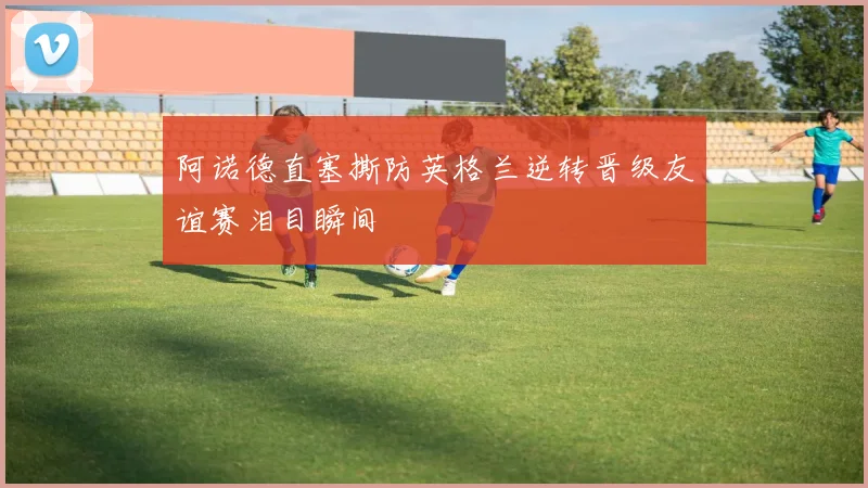 阿诺德直塞撕防英格兰逆转晋级友谊赛泪目瞬间