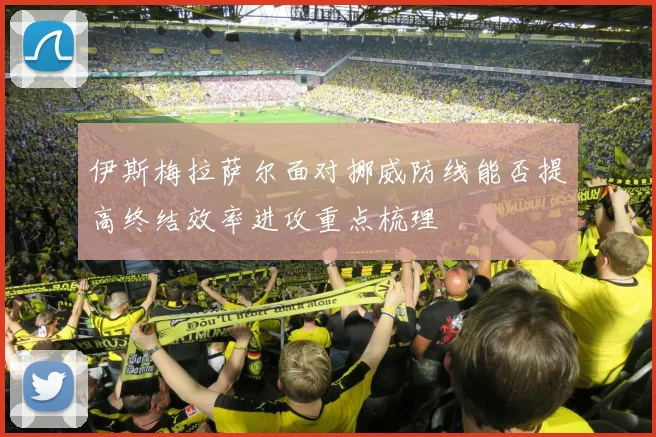 伊斯梅拉萨尔面对挪威防线能否提高终结效率进攻重点梳理