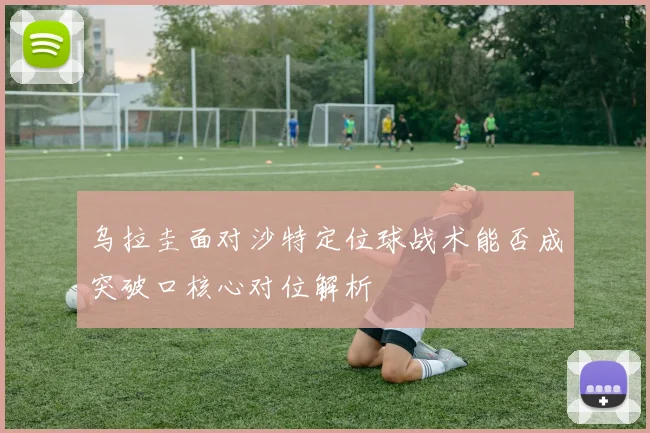 乌拉圭面对沙特定位球战术能否成突破口核心对位解析