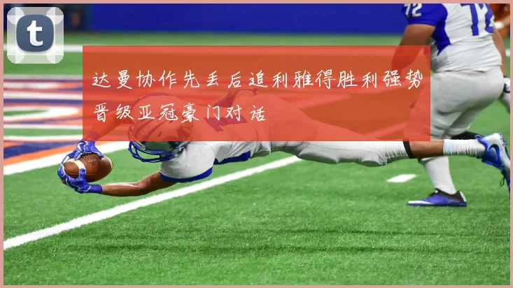 达曼协作先丢后追利雅得胜利强势晋级亚冠豪门对话