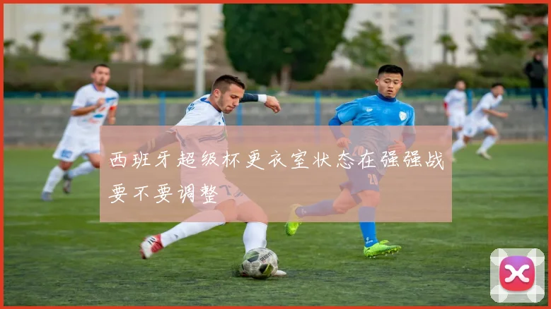 西班牙超级杯更衣室状态在强强战要不要调整
