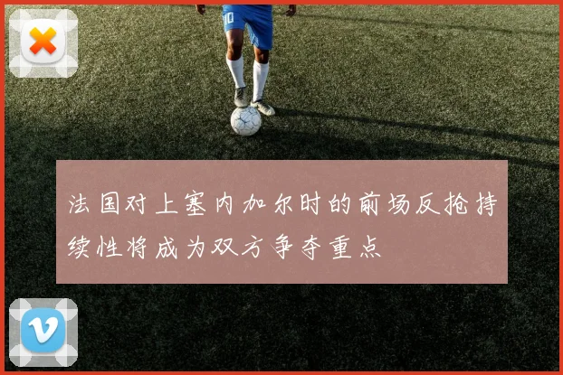 法国对上塞内加尔时的前场反抢持续性将成为双方争夺重点