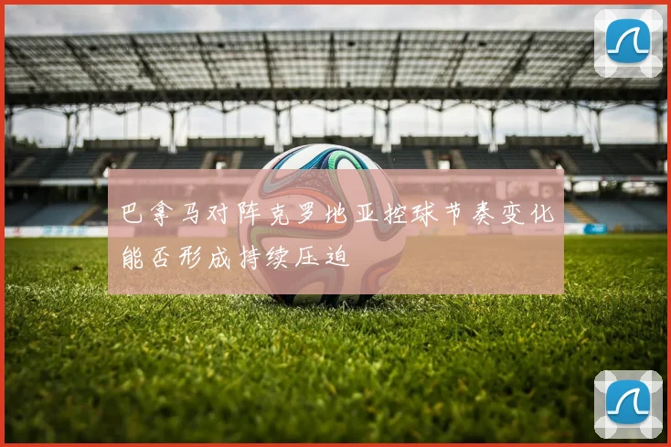 巴拿马对阵克罗地亚控球节奏变化能否形成持续压迫
