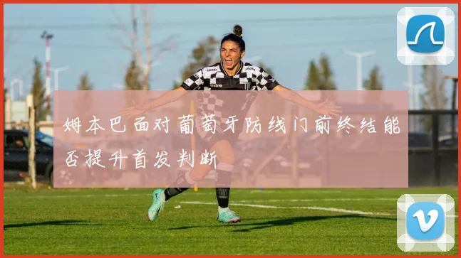 姆本巴面对葡萄牙防线门前终结能否提升首发判断