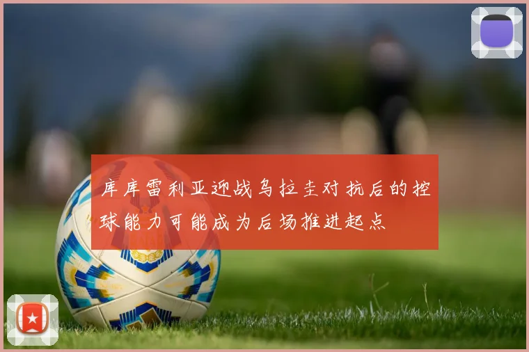 库库雷利亚迎战乌拉圭对抗后的控球能力可能成为后场推进起点