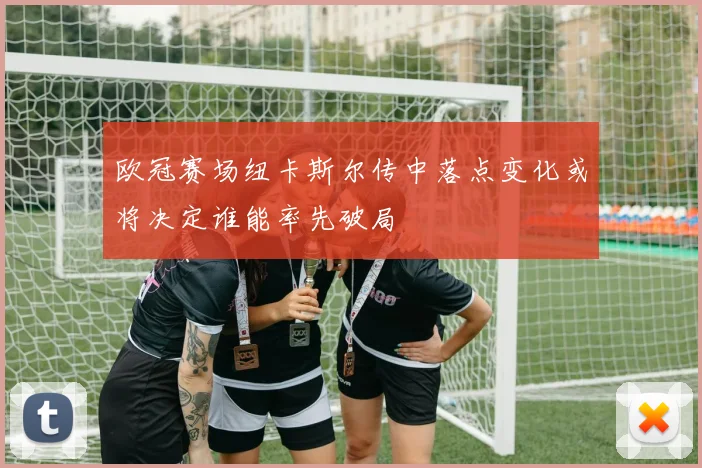 欧冠赛场纽卡斯尔传中落点变化或将决定谁能率先破局