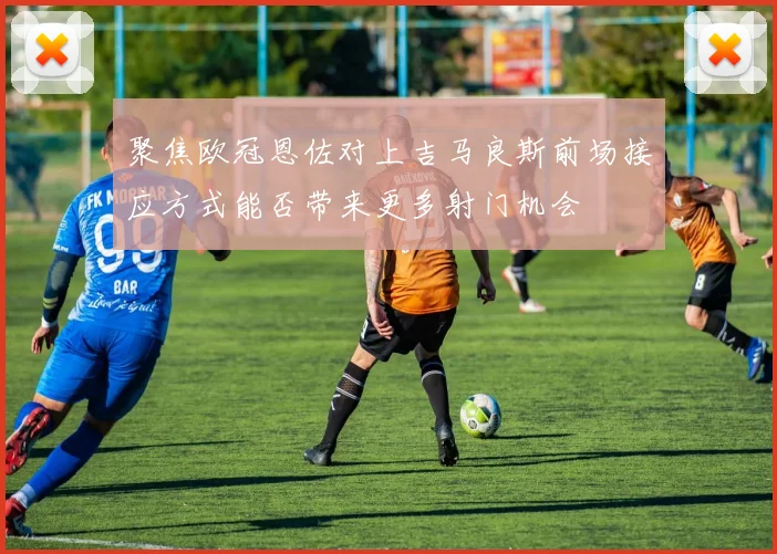 聚焦欧冠恩佐对上吉马良斯前场接应方式能否带来更多射门机会