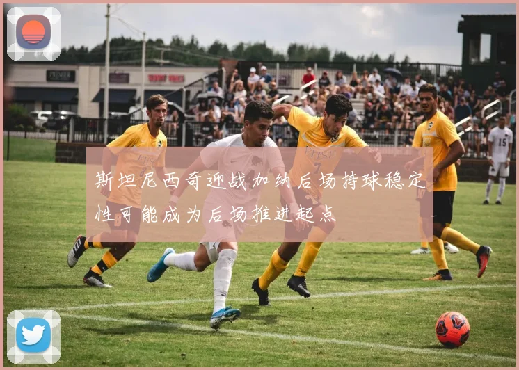 斯坦尼西奇迎战加纳后场持球稳定性可能成为后场推进起点