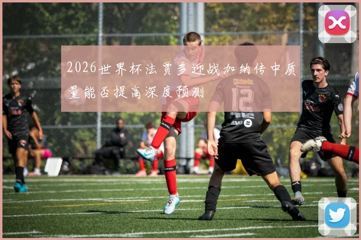 2026世界杯法贾多迎战加纳传中质量能否提高深度预测