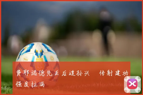 费耶诺德先丢后追孙兴慜传射建功强度拉满