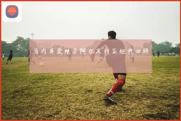 马内奔袭绝杀阿尔及利亚经典回顾