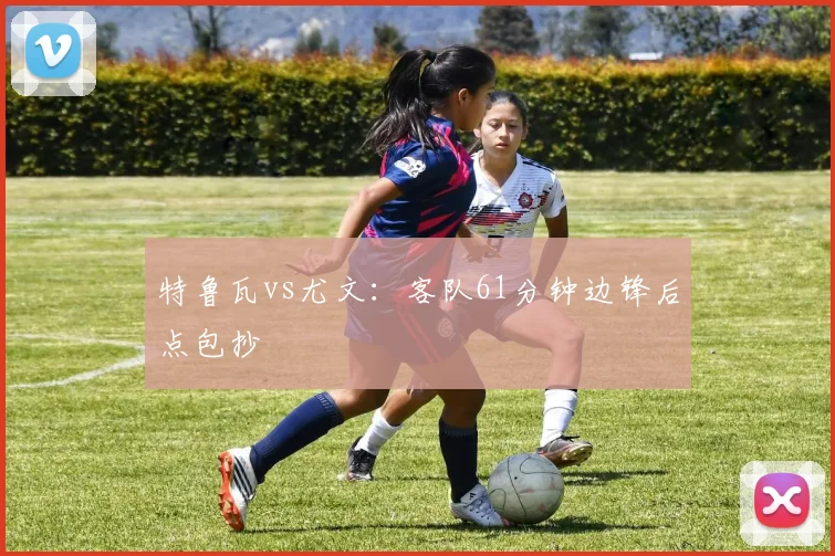 特鲁瓦vs尤文：客队61分钟边锋后点包抄