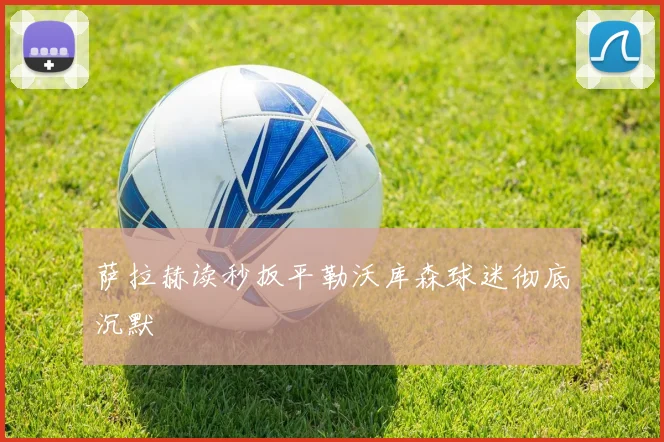 萨拉赫读秒扳平勒沃库森球迷彻底沉默