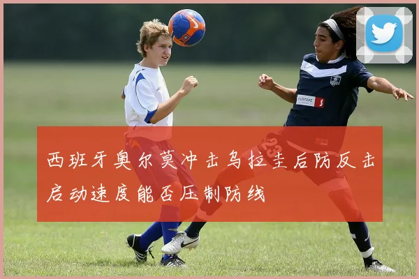 西班牙奥尔莫冲击乌拉圭后防反击启动速度能否压制防线