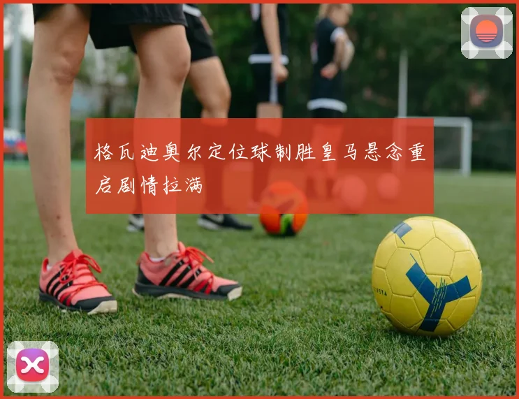 格瓦迪奥尔定位球制胜皇马悬念重启剧情拉满