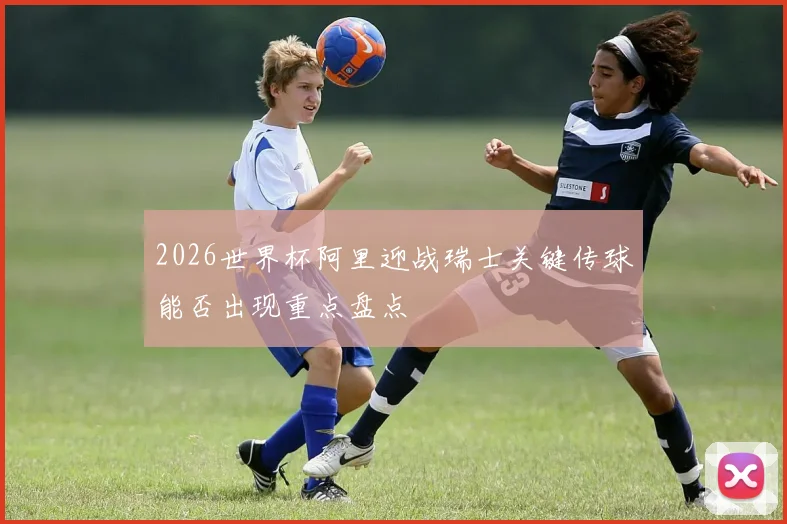 2026世界杯阿里迎战瑞士关键传球能否出现重点盘点