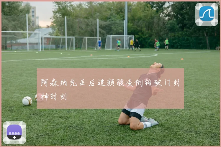 阿森纳先丢后追颜骏凌倒钩破门封神时刻