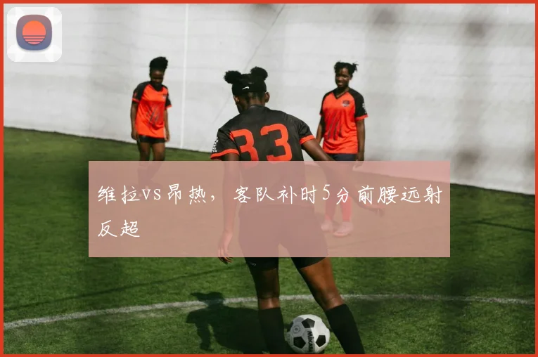 维拉vs昂热,客队补时5分前腰远射反超
