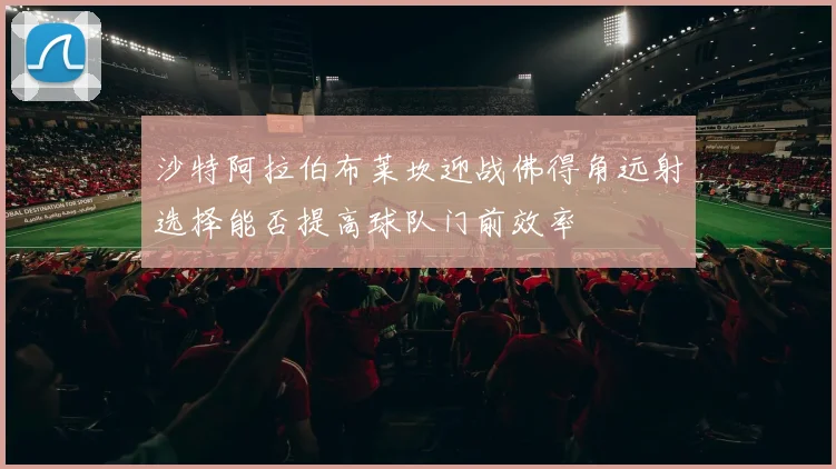 沙特阿拉伯布莱坎迎战佛得角远射选择能否提高球队门前效率