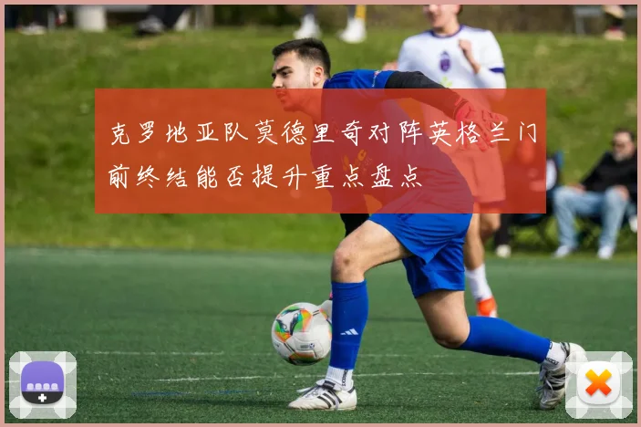 克罗地亚队莫德里奇对阵英格兰门前终结能否提升重点盘点