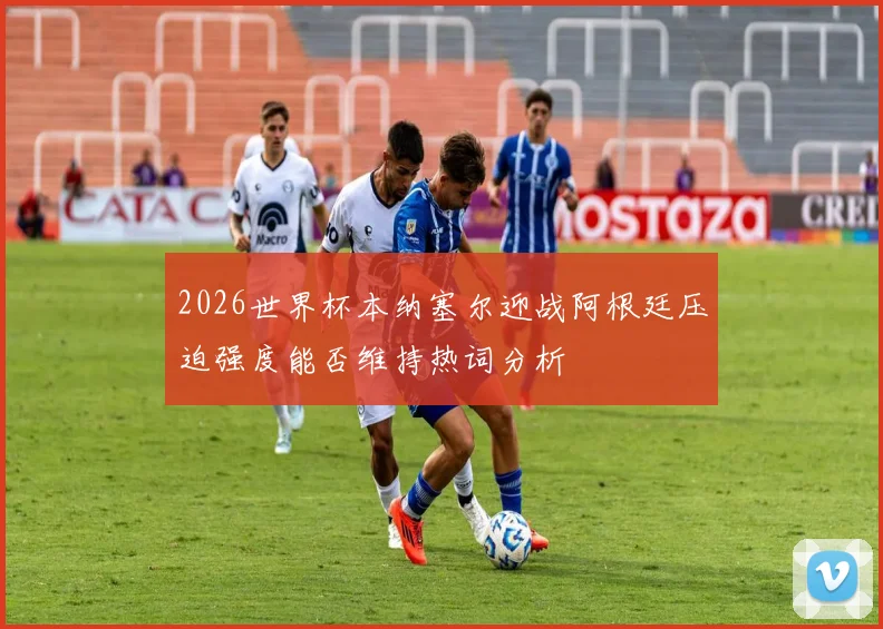 2026世界杯本纳塞尔迎战阿根廷压迫强度能否维持热词分析