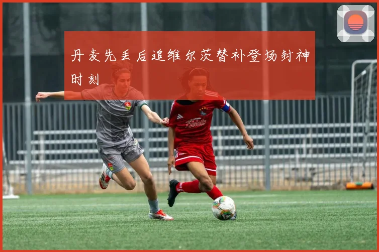 丹麦先丢后追维尔茨替补登场封神时刻