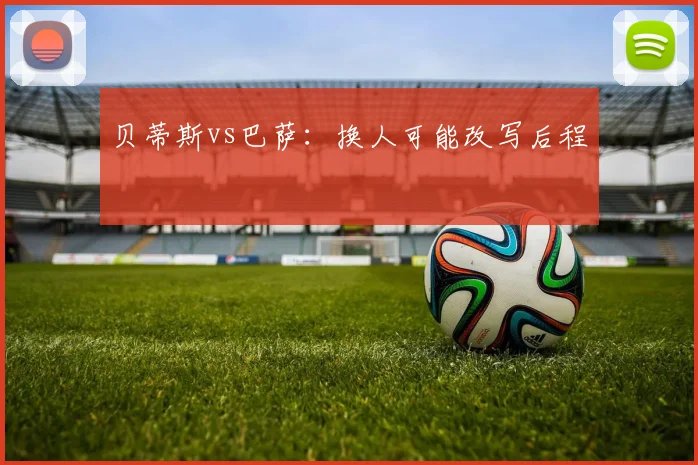 贝蒂斯vs巴萨:换人可能改写后程
