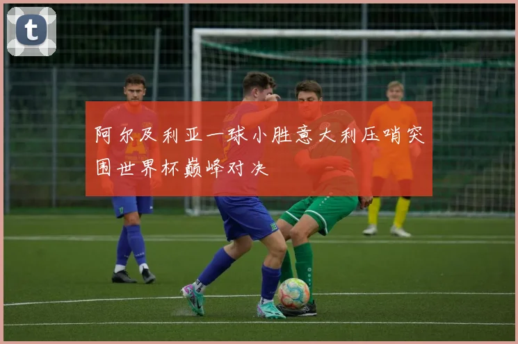 阿尔及利亚一球小胜意大利压哨突围世界杯巅峰对决