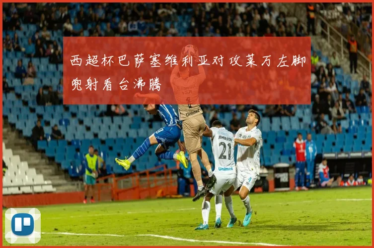 西超杯巴萨塞维利亚对攻莱万左脚兜射看台沸腾