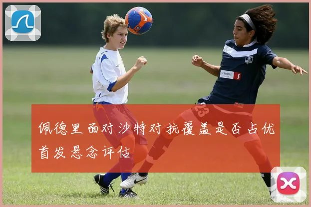 佩德里面对沙特对抗覆盖是否占优首发悬念评估